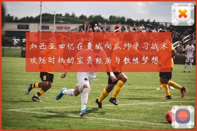 加西亚回忆在曼城向瓜帅学习战术攻防时机的宝贵经历与教练梦想