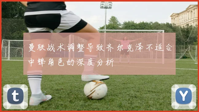 曼联战术调整导致齐尔克泽不适合中锋角色的深度分析