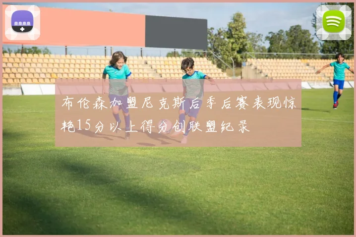 布伦森加盟尼克斯后季后赛表现惊艳15分以上得分创联盟纪录