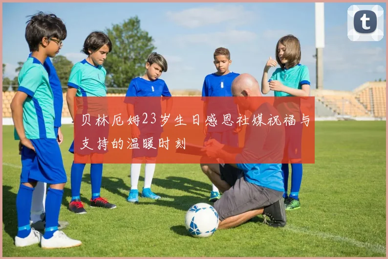 贝林厄姆23岁生日感恩社媒祝福与支持的温暖时刻
