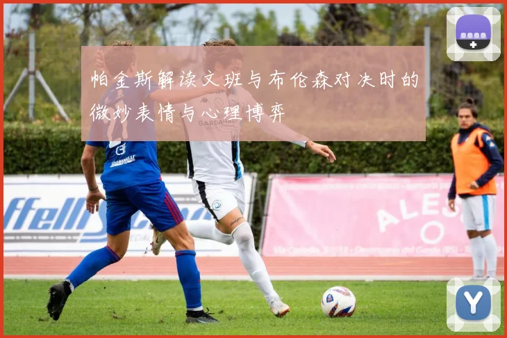 帕金斯解读文班与布伦森对决时的微妙表情与心理博弈