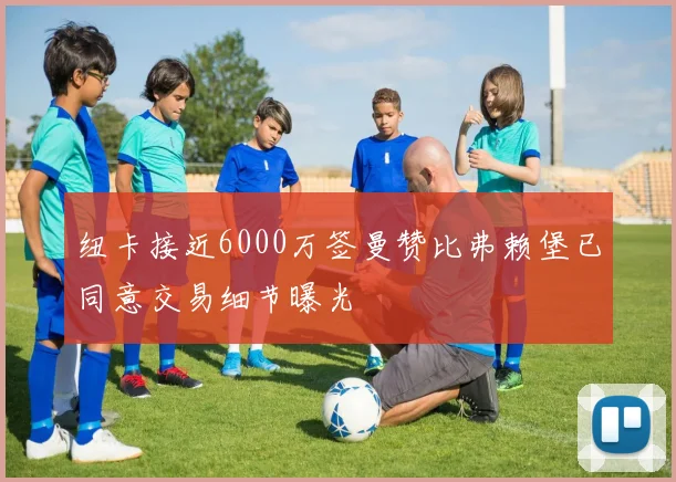 纽卡接近6000万签曼赞比弗赖堡已同意交易细节曝光