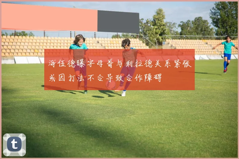 海伍德曝字母哥与利拉德关系紧张或因打法不合导致合作障碍