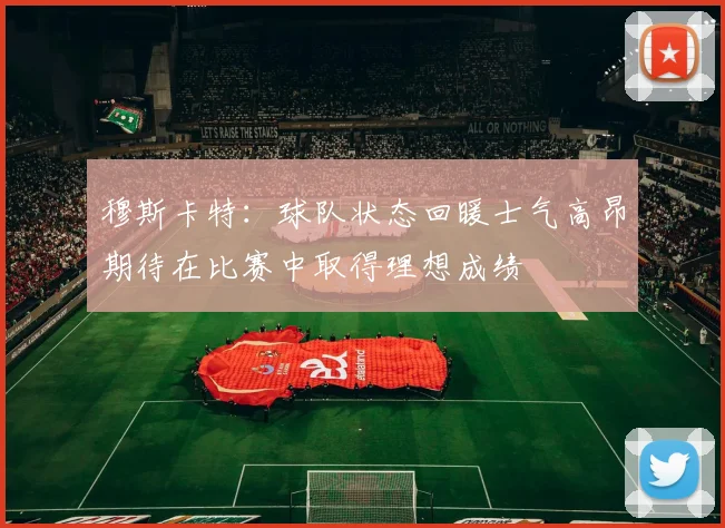 穆斯卡特：球队状态回暖士气高昂期待在比赛中取得理想成绩