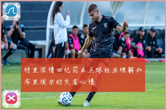 特里深情回忆罚丢点球经历理解加布里埃尔的失落心情