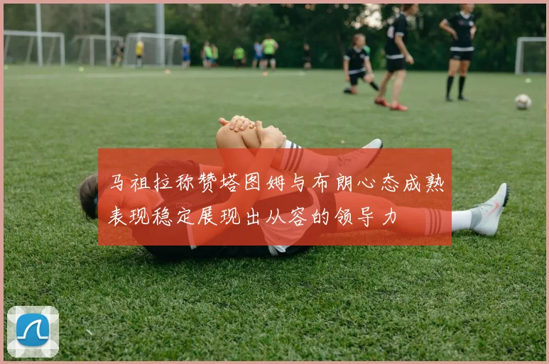 马祖拉称赞塔图姆与布朗心态成熟表现稳定展现出从容的领导力