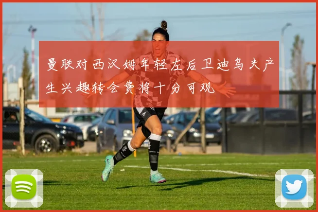 曼联对西汉姆年轻左后卫迪乌夫产生兴趣转会费将十分可观