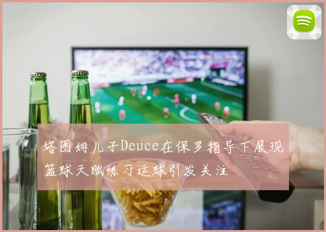 塔图姆儿子Deuce在保罗指导下展现篮球天赋练习运球引发关注