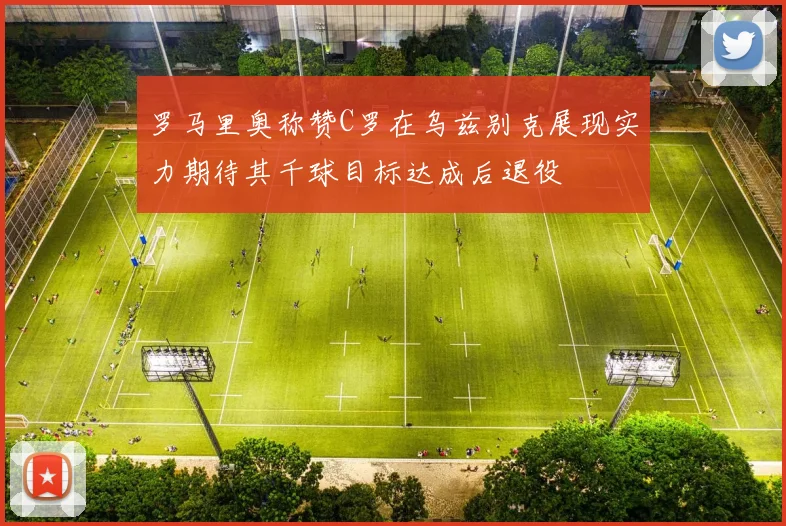 罗马里奥称赞C罗在乌兹别克展现实力期待其千球目标达成后退役