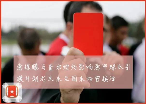 意媒曝马奎尔续约影响意甲球队引援计划尤文米兰国米均曾接洽