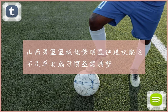 山西男篮篮板优势明显但进攻配合不足单打成习惯亟需调整