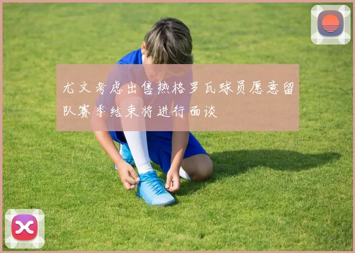 尤文考虑出售热格罗瓦球员愿意留队赛季结束将进行面谈