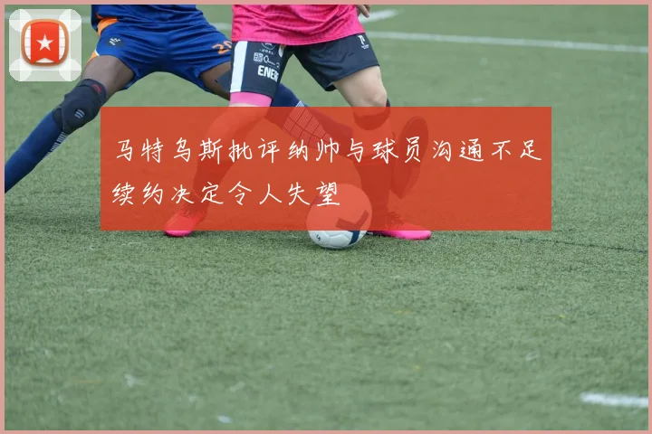 马特乌斯批评纳帅与球员沟通不足续约决定令人失望