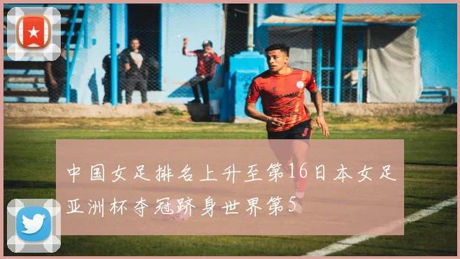 中国女足排名上升至第16日本女足亚洲杯夺冠跻身世界第5