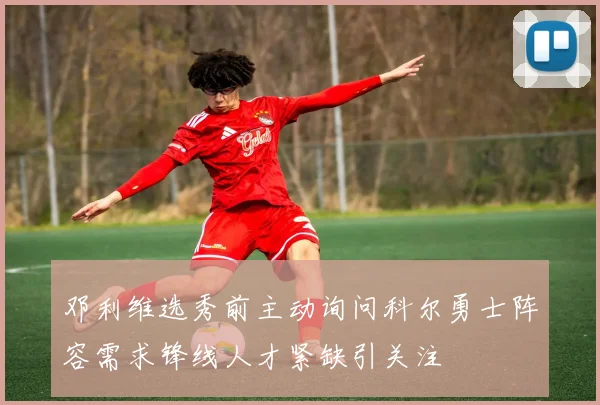 邓利维选秀前主动询问科尔勇士阵容需求锋线人才紧缺引关注