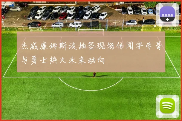 杰威廉姆斯谈抽签现场传闻字母哥与勇士热火未来动向