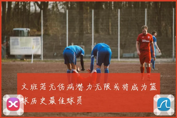 文班若无伤病潜力无限或将成为篮球历史最佳球员