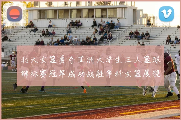 北大女篮勇夺亚洲大学生三人篮球锦标赛冠军成功战胜华科女篮展现强大实力