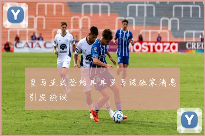 皇马正式签约库库罗马诺独家消息引发热议