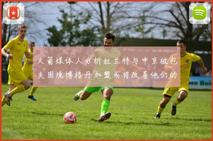火箭媒体人分析杜兰特与申京被包夹困境博格丹加盟或将改善他们的进攻空间