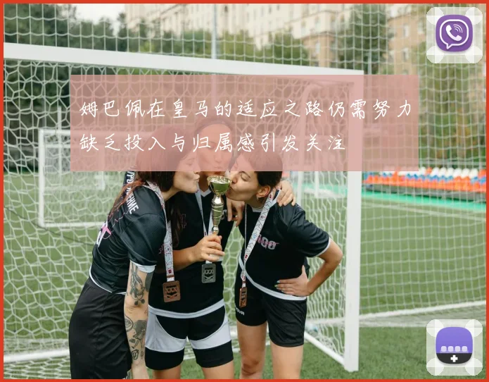姆巴佩在皇马的适应之路仍需努力缺乏投入与归属感引发关注