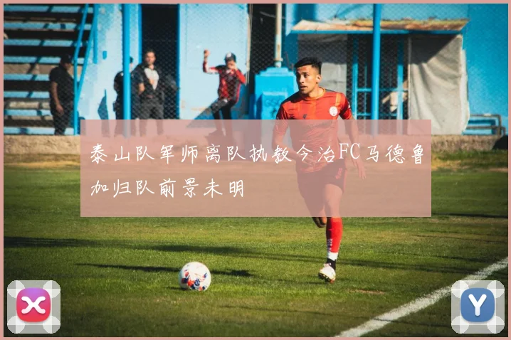 泰山队军师离队执教今治FC马德鲁加归队前景未明