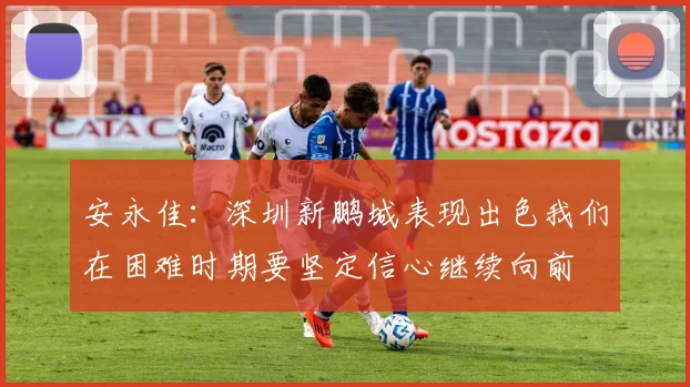 安永佳：深圳新鹏城表现出色我们在困难时期要坚定信心继续向前