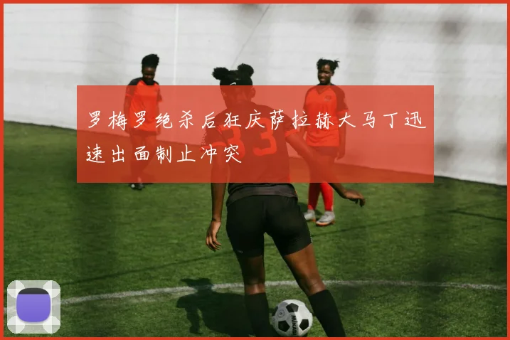 罗梅罗绝杀后狂庆萨拉赫大马丁迅速出面制止冲突