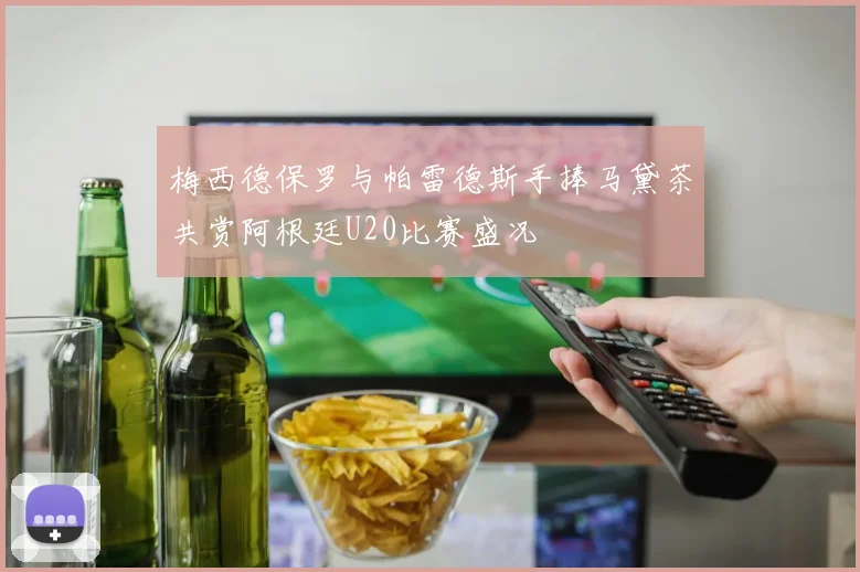 梅西德保罗与帕雷德斯手捧马黛茶共赏阿根廷U20比赛盛况