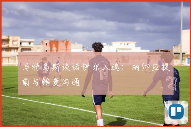 马特乌斯谈诺伊尔入选：纳帅应提前与鲍曼沟通