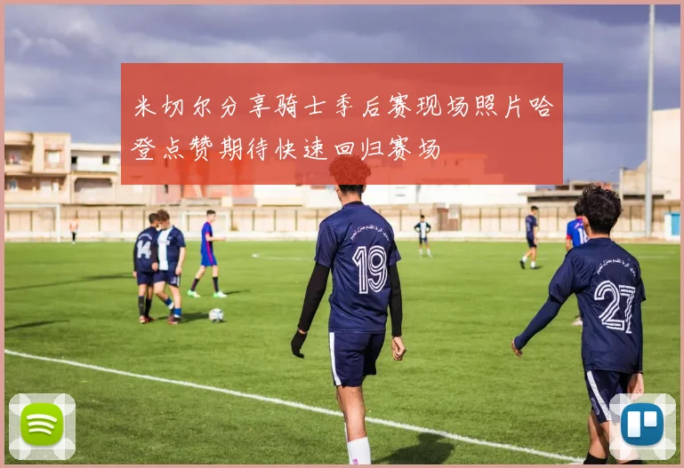 米切尔分享骑士季后赛现场照片哈登点赞期待快速回归赛场